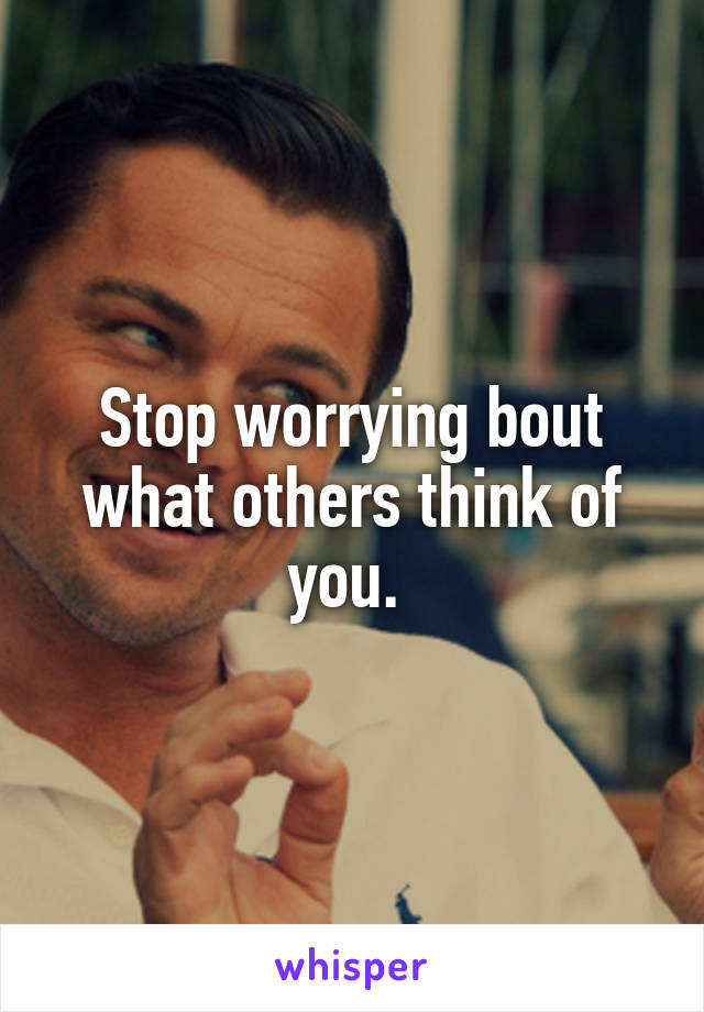 Stop worrying bout what others think of you. 