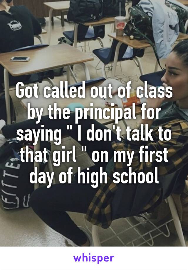 Got called out of class by the principal for saying " I don't talk to that girl " on my first day of high school