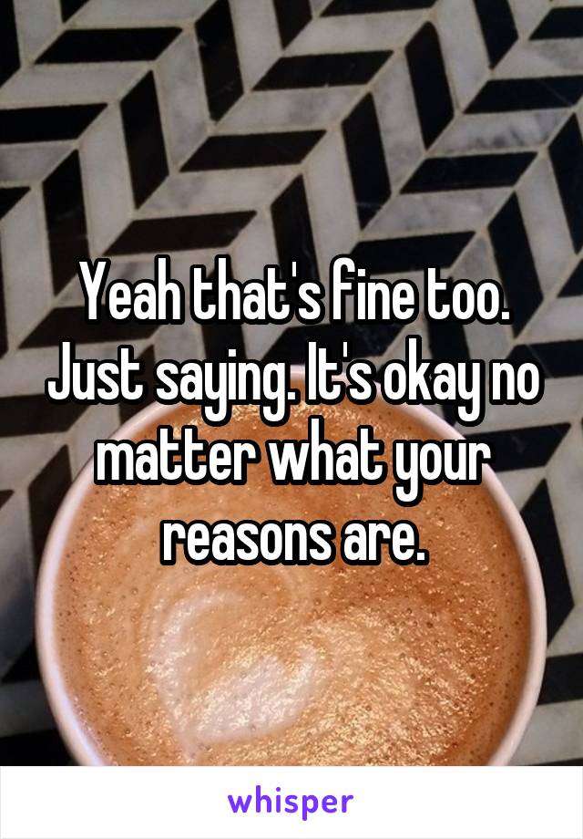 Yeah that's fine too. Just saying. It's okay no matter what your reasons are.