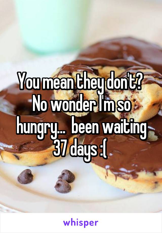 You mean they don't?  No wonder I'm so hungry...  been waiting 37 days :( 