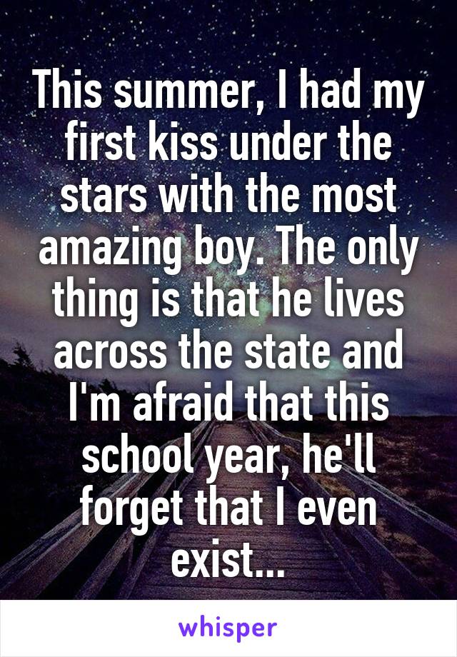 This summer, I had my first kiss under the stars with the most amazing boy. The only thing is that he lives across the state and I'm afraid that this school year, he'll forget that I even exist...