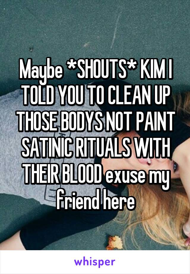 Maybe *SHOUTS* KIM I TOLD YOU TO CLEAN UP THOSE BODYS NOT PAINT SATINIC RITUALS WITH THEIR BLOOD exuse my friend here