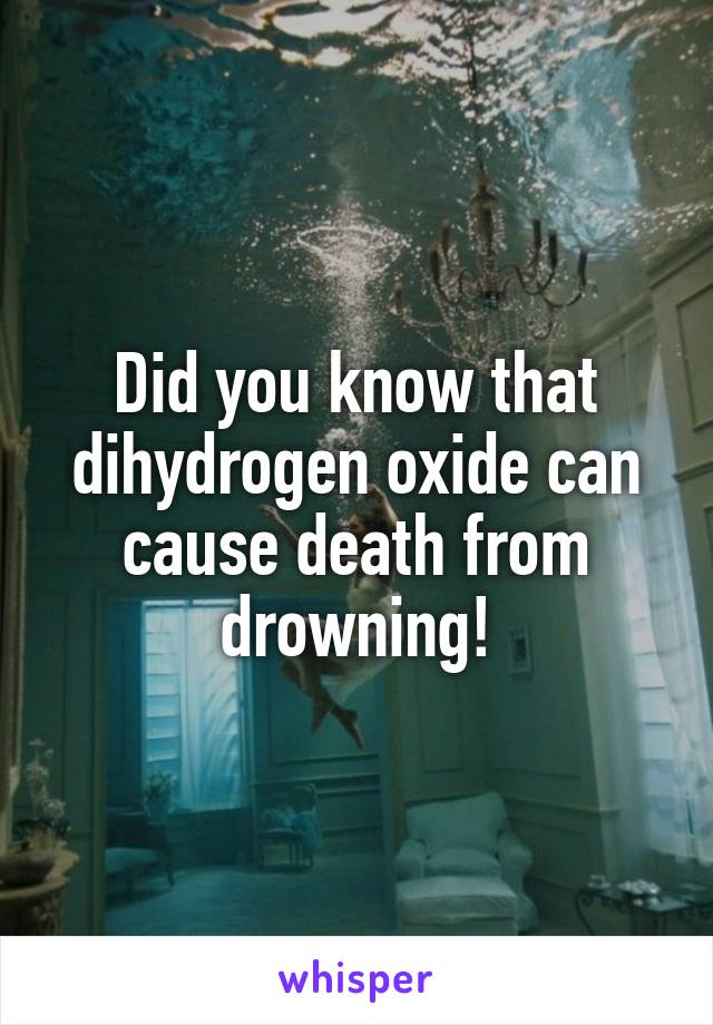 Did you know that dihydrogen oxide can cause death from drowning!