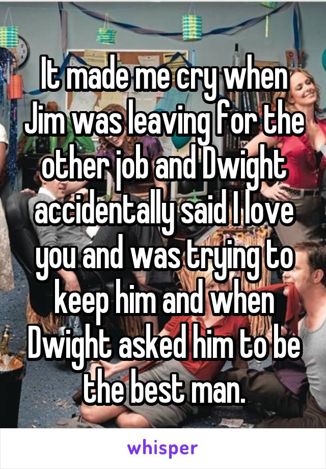 It made me cry when Jim was leaving for the other job and Dwight accidentally said I love you and was trying to keep him and when Dwight asked him to be the best man.