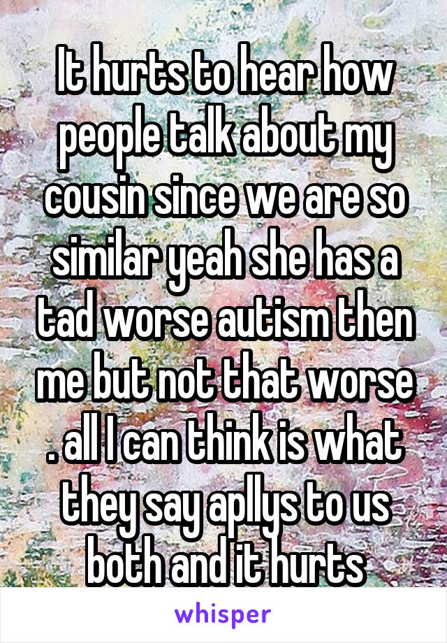 It hurts to hear how people talk about my cousin since we are so similar yeah she has a tad worse autism then me but not that worse . all I can think is what they say apllys to us both and it hurts