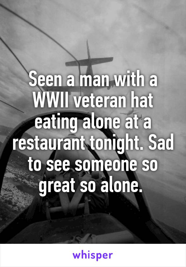 Seen a man with a WWII veteran hat eating alone at a restaurant tonight. Sad to see someone so great so alone. 