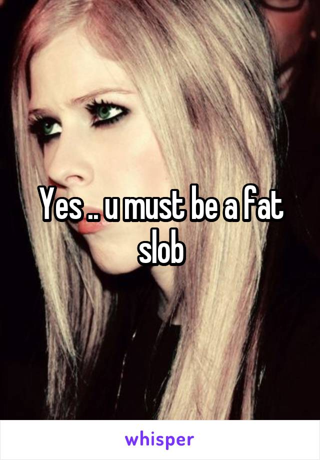 Yes .. u must be a fat slob