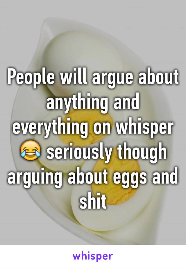 People will argue about anything and everything on whisper 😂 seriously though arguing about eggs and shit 