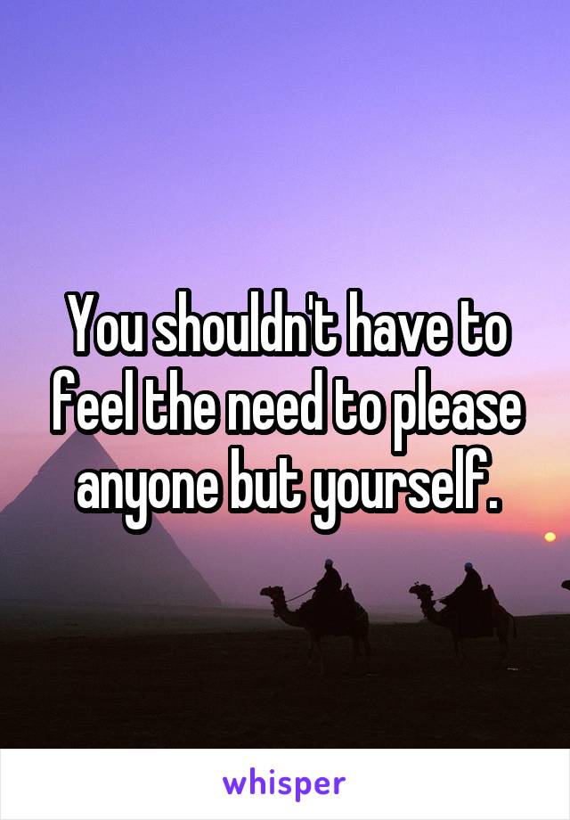 You shouldn't have to feel the need to please anyone but yourself.