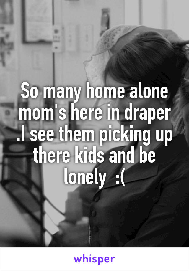 So many home alone mom's here in draper .I see them picking up there kids and be lonely  :(