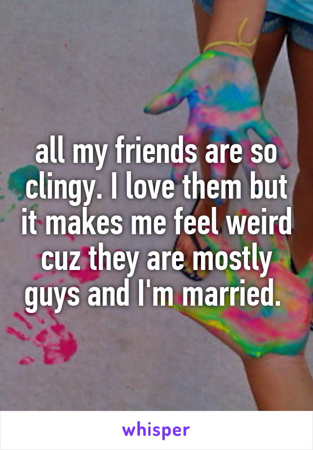 all my friends are so clingy. I love them but it makes me feel weird cuz they are mostly guys and I'm married. 