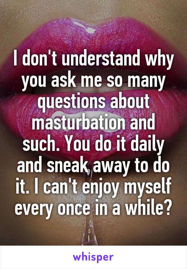 I don't understand why you ask me so many questions about masturbation and such. You do it daily and sneak away to do it. I can't enjoy myself every once in a while?