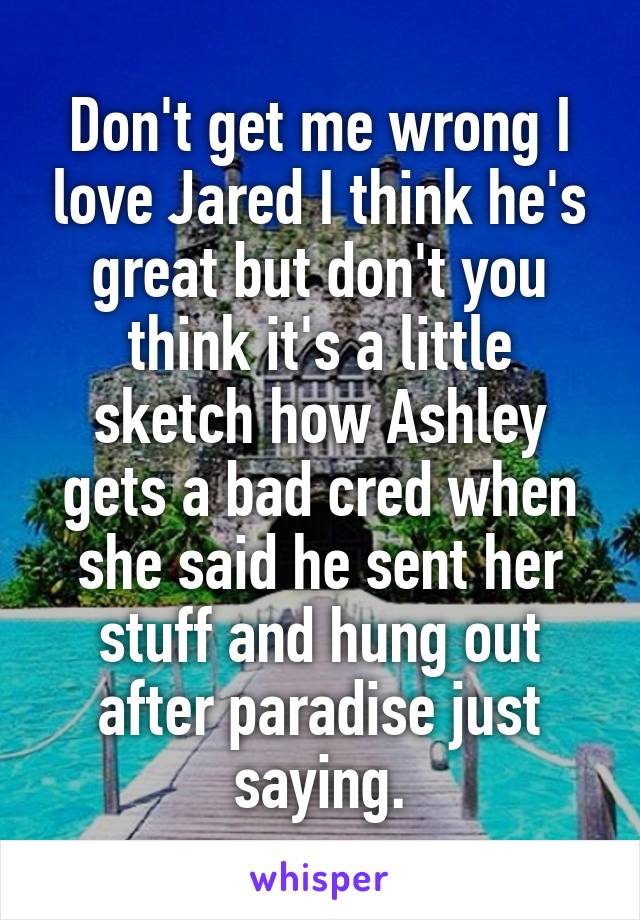 Don't get me wrong I love Jared I think he's great but don't you think it's a little sketch how Ashley gets a bad cred when she said he sent her stuff and hung out after paradise just saying.