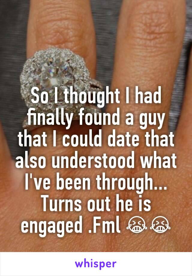 So I thought I had finally found a guy that I could date that also understood what I've been through... Turns out he is engaged .Fml 😭😭