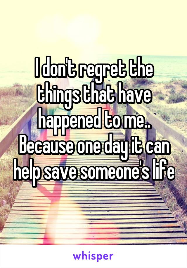 I don't regret the things that have happened to me.. Because one day it can help save someone's life 