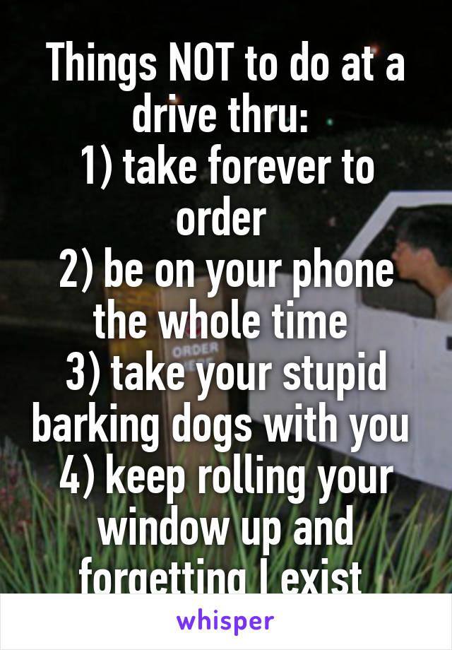 Things NOT to do at a drive thru: 
1) take forever to order 
2) be on your phone the whole time 
3) take your stupid barking dogs with you 
4) keep rolling your window up and forgetting I exist 