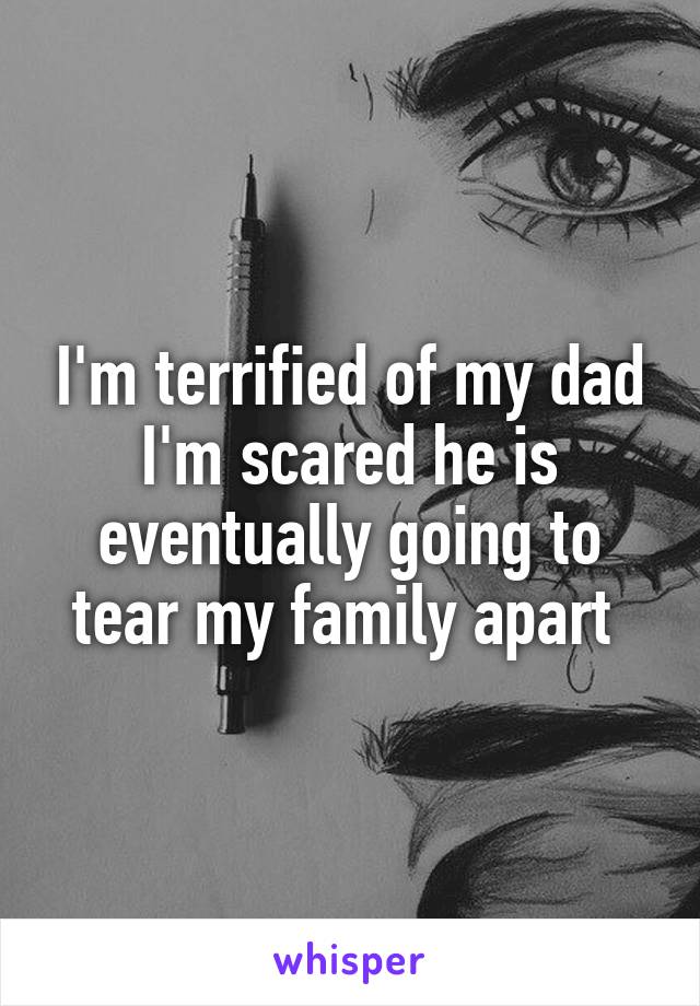 I'm terrified of my dad
I'm scared he is eventually going to tear my family apart 