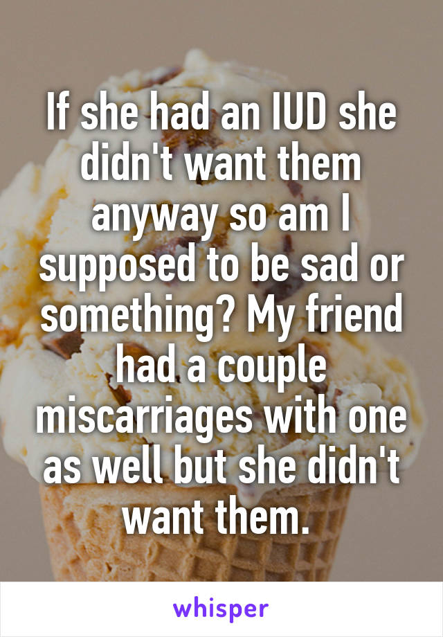 If she had an IUD she didn't want them anyway so am I supposed to be sad or something? My friend had a couple miscarriages with one as well but she didn't want them. 