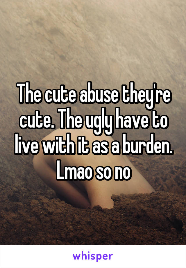 The cute abuse they're cute. The ugly have to live with it as a burden. Lmao so no