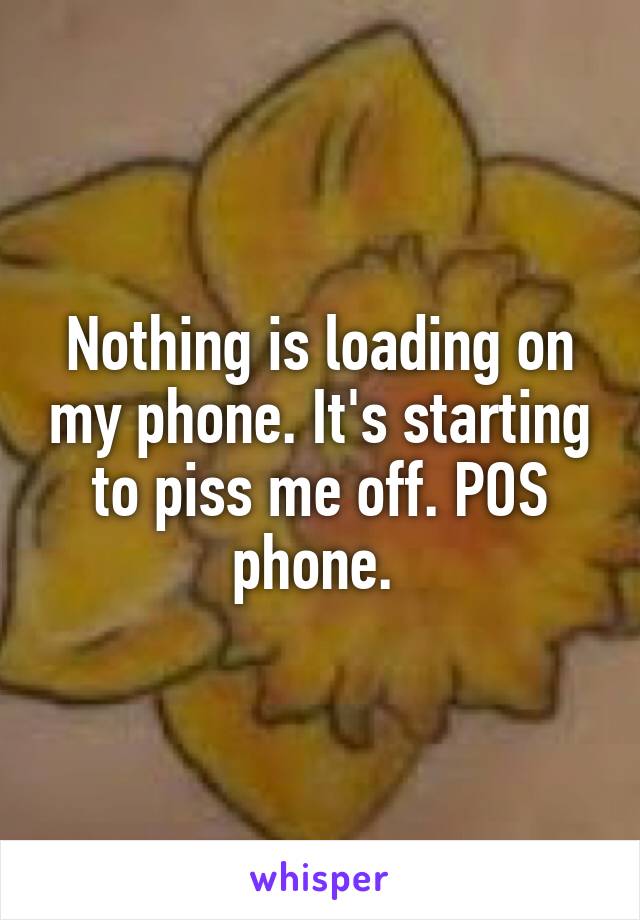 Nothing is loading on my phone. It's starting to piss me off. POS phone. 