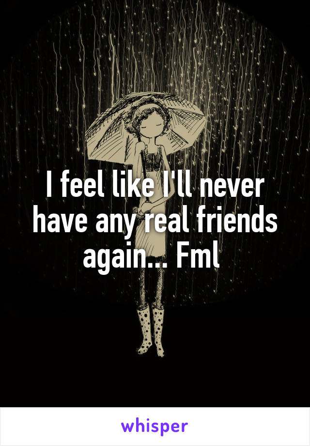 I feel like I'll never have any real friends again... Fml 