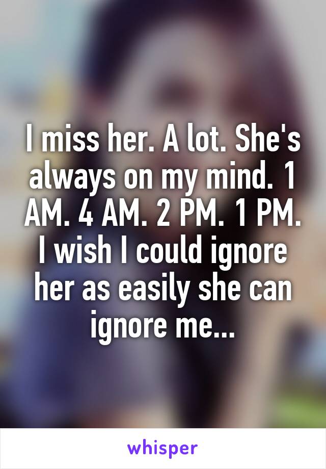 I miss her. A lot. She's always on my mind. 1 AM. 4 AM. 2 PM. 1 PM. I wish I could ignore her as easily she can ignore me...