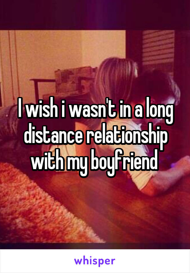 I wish i wasn't in a long distance relationship with my boyfriend 