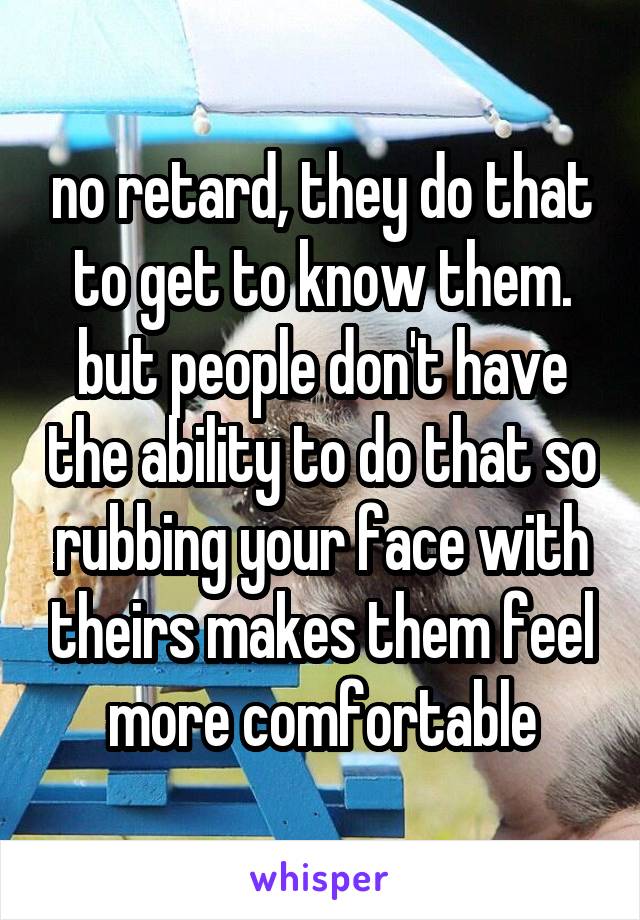 no retard, they do that to get to know them. but people don't have the ability to do that so rubbing your face with theirs makes them feel more comfortable