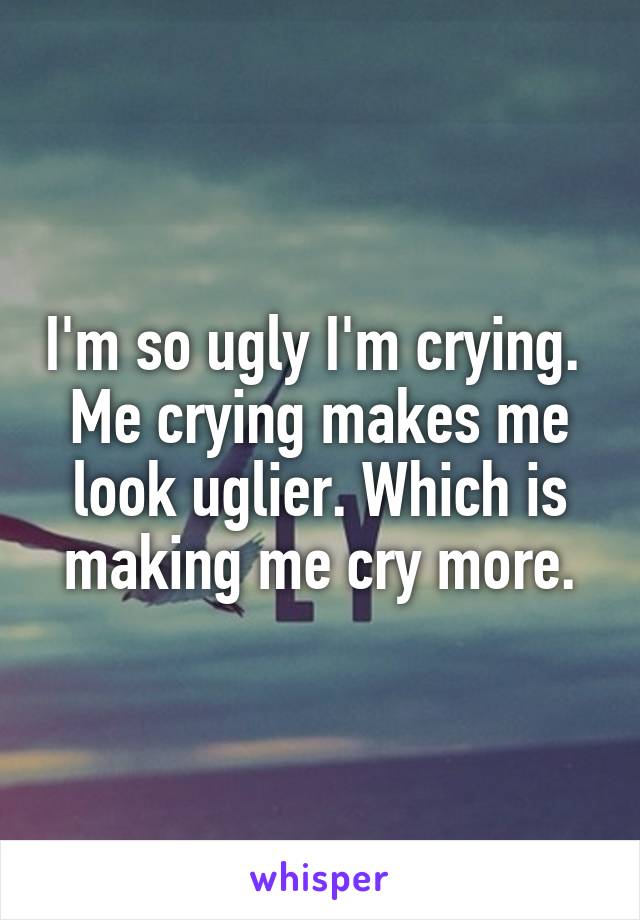 I'm so ugly I'm crying.  Me crying makes me look uglier. Which is making me cry more.