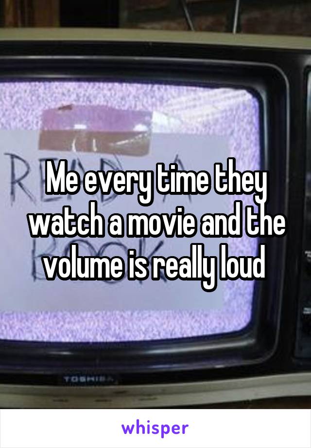 Me every time they watch a movie and the volume is really loud 