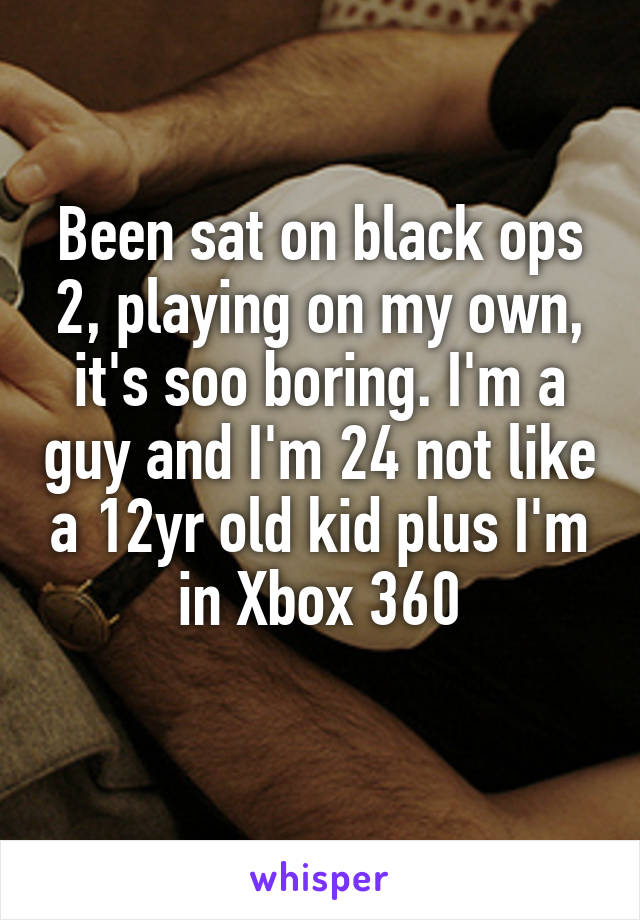 Been sat on black ops 2, playing on my own, it's soo boring. I'm a guy and I'm 24 not like a 12yr old kid plus I'm in Xbox 360
