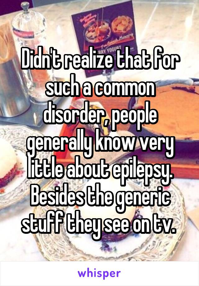 Didn't realize that for such a common disorder, people generally know very little about epilepsy. Besides the generic stuff they see on tv. 