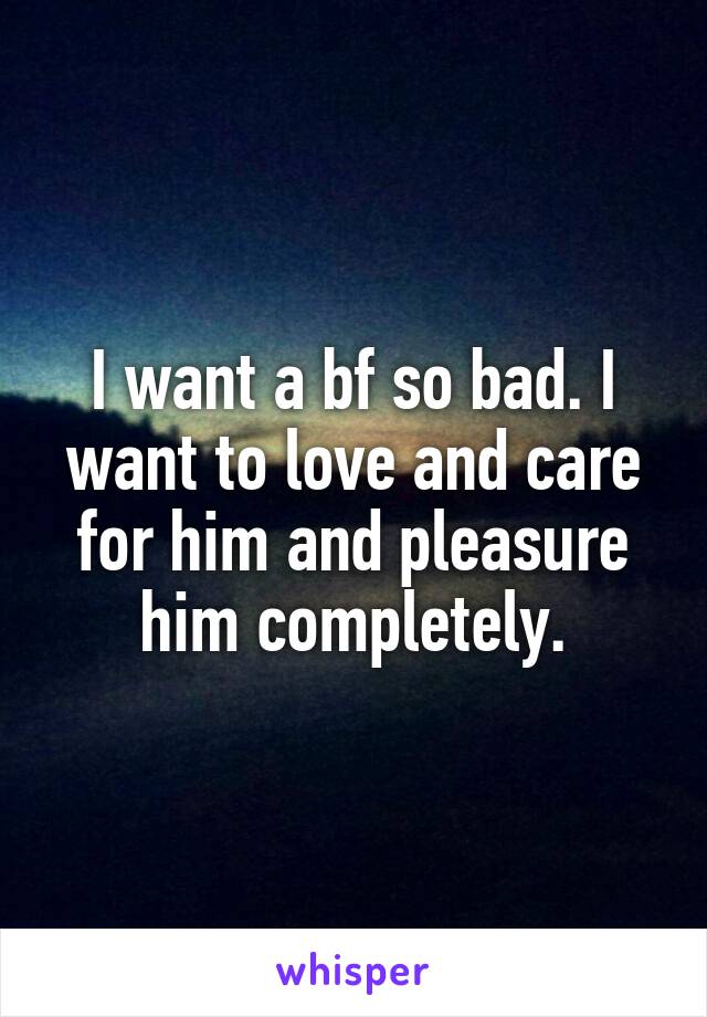 I want a bf so bad. I want to love and care for him and pleasure him completely.