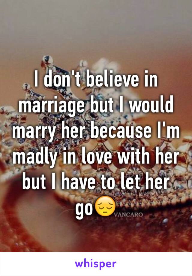 I don't believe in marriage but I would marry her because I'm madly in love with her but I have to let her go😔