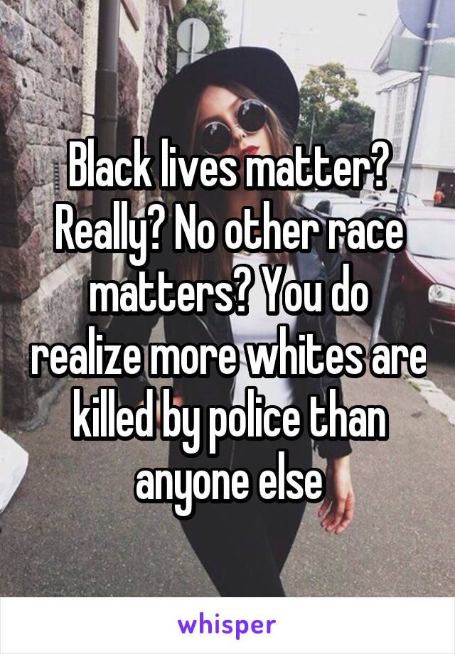 Black lives matter? Really? No other race matters? You do realize more whites are killed by police than anyone else