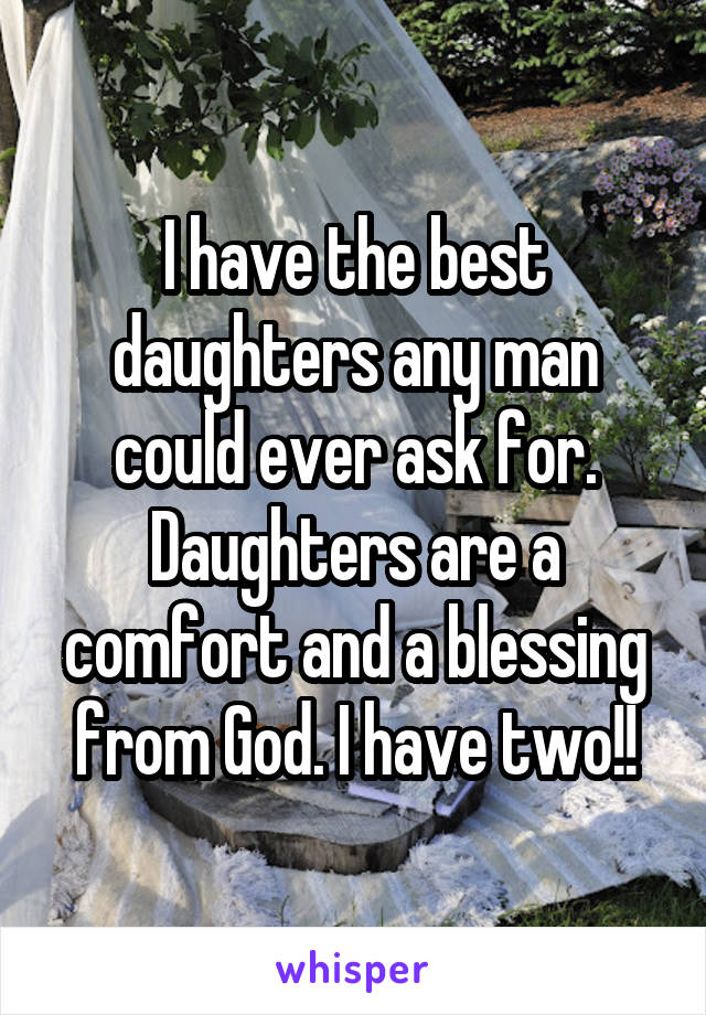 I have the best daughters any man could ever ask for. Daughters are a comfort and a blessing from God. I have two!!