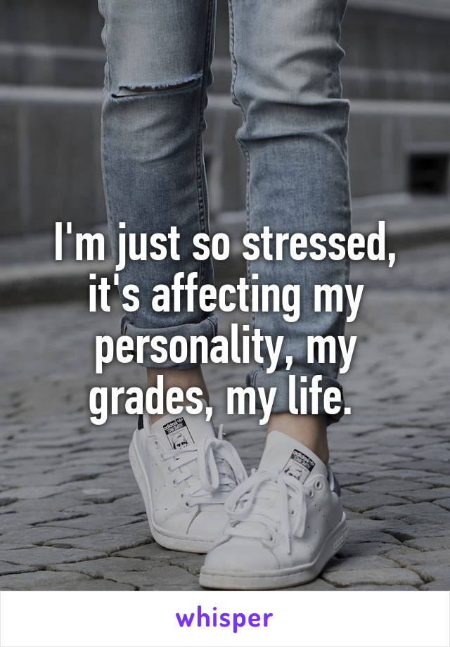 I'm just so stressed, it's affecting my personality, my grades, my life. 