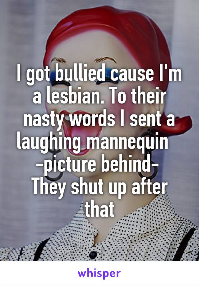 I got bullied cause I'm a lesbian. To their nasty words I sent a laughing mannequin   
-picture behind- 
They shut up after that