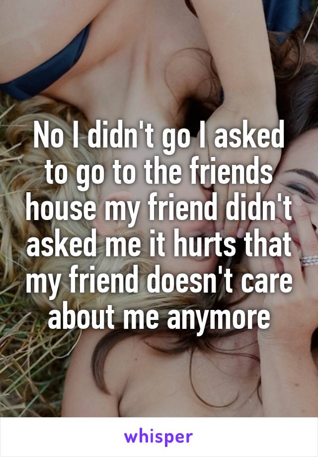 No I didn't go I asked to go to the friends house my friend didn't asked me it hurts that my friend doesn't care about me anymore