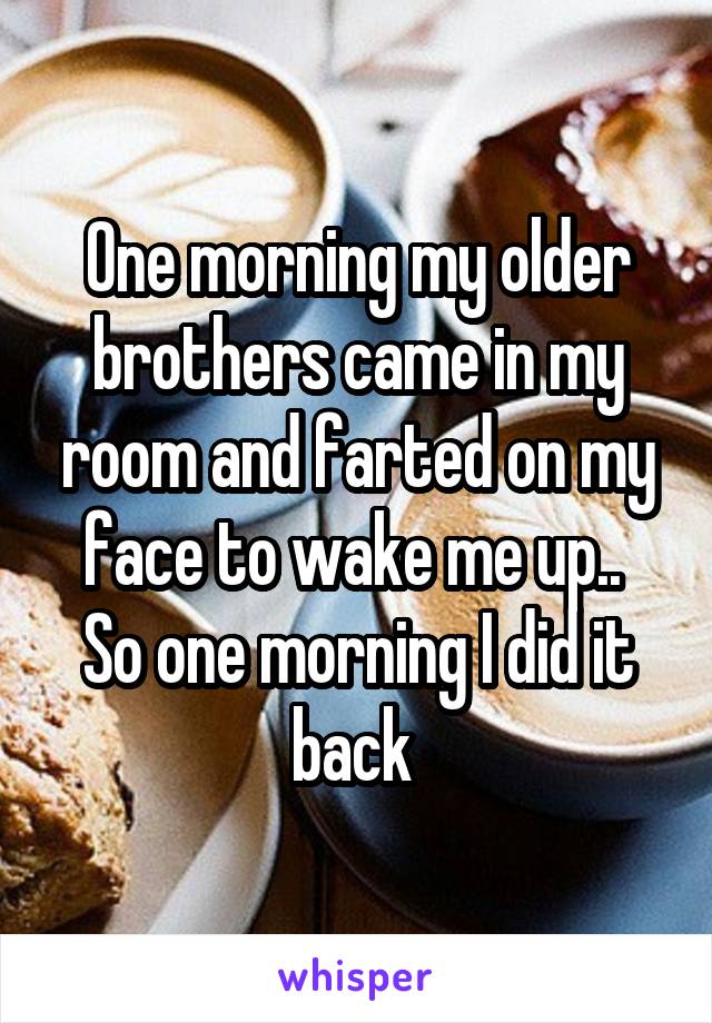 One morning my older brothers came in my room and farted on my face to wake me up..  So one morning I did it back 