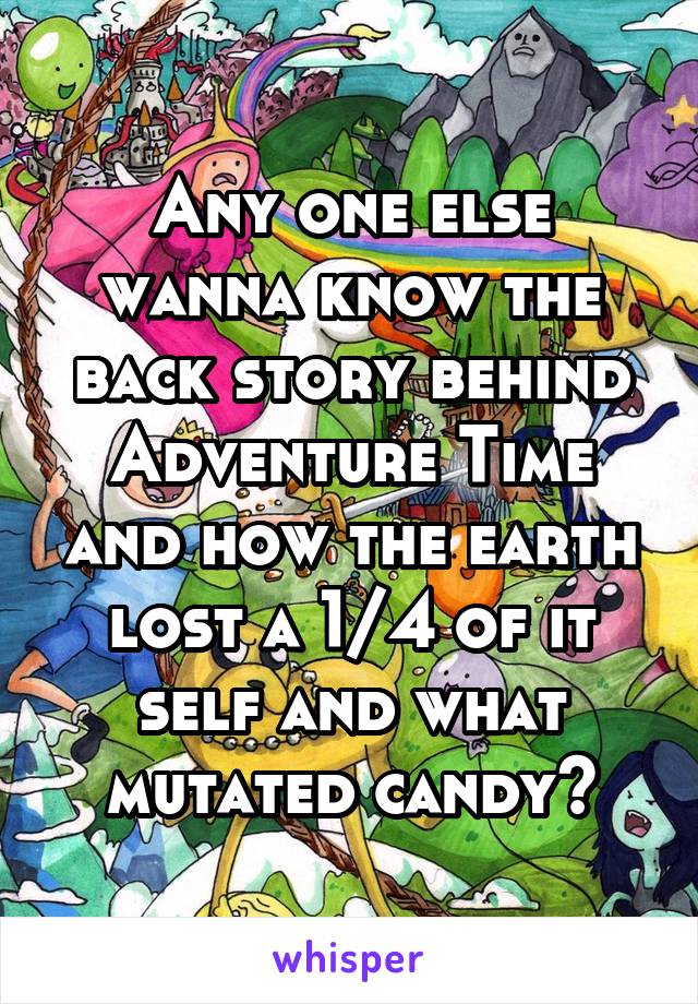 Any one else wanna know the back story behind Adventure Time and how the earth lost a 1/4 of it self and what mutated candy?