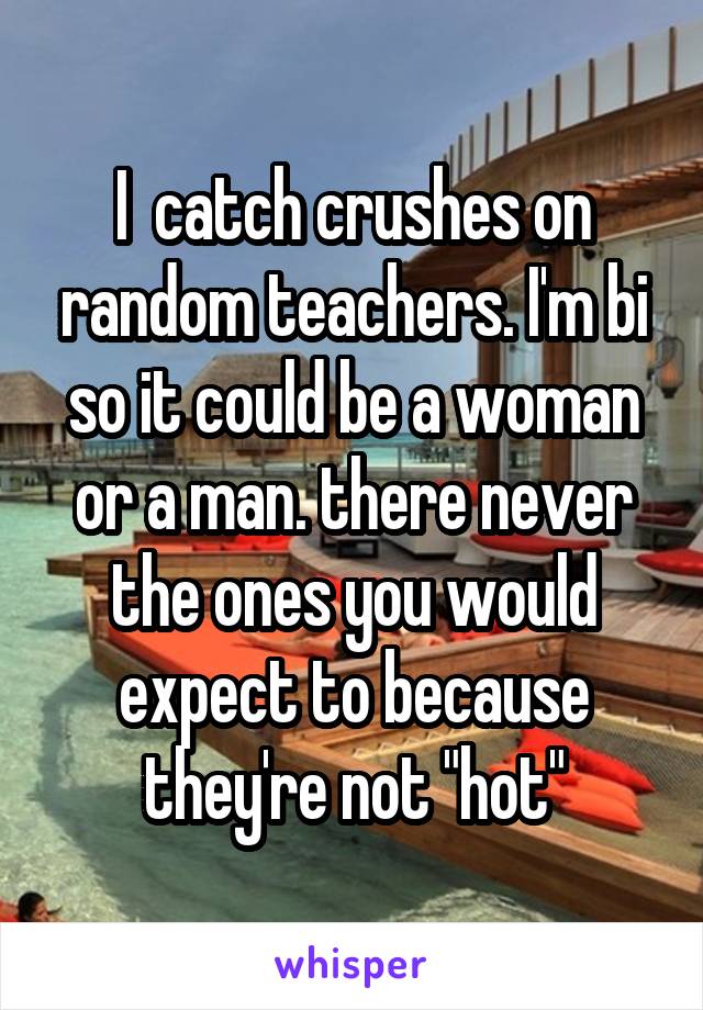 I  catch crushes on random teachers. I'm bi so it could be a woman or a man. there never the ones you would expect to because they're not "hot"