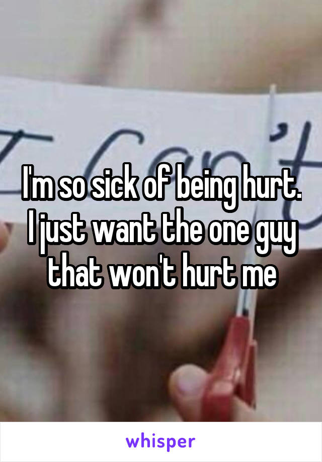 I'm so sick of being hurt. I just want the one guy that won't hurt me