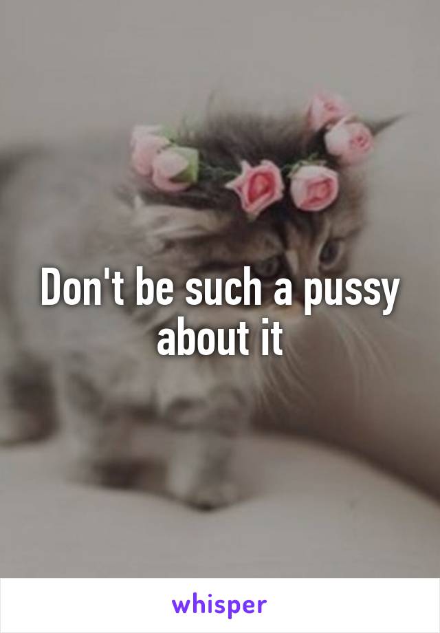 Don't be such a pussy about it