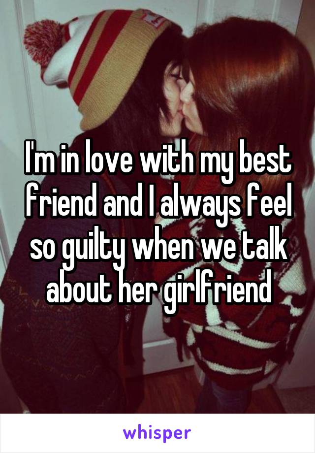 I'm in love with my best friend and I always feel so guilty when we talk about her girlfriend