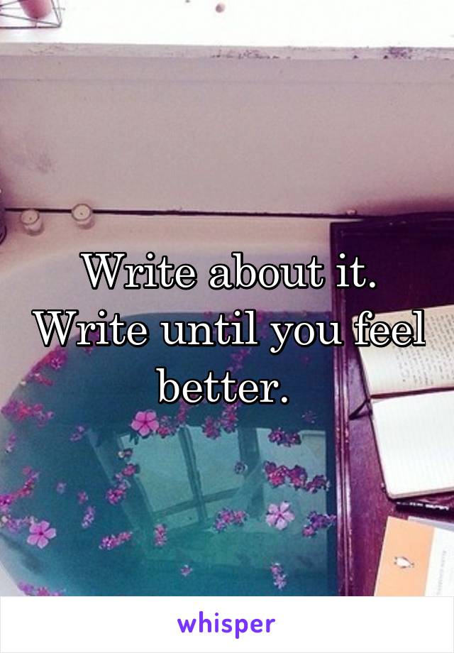 Write about it. Write until you feel better. 