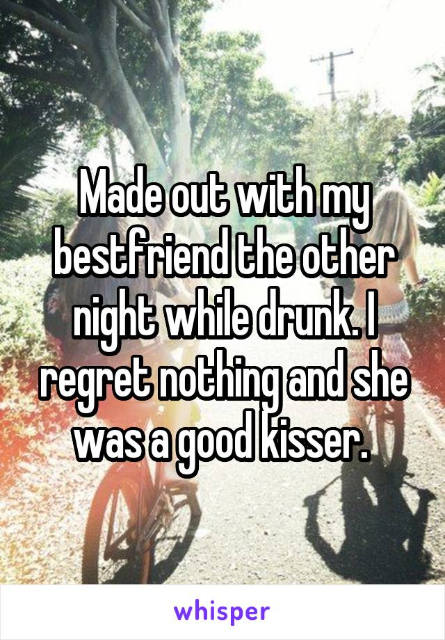 Made out with my bestfriend the other night while drunk. I regret nothing and she was a good kisser. 