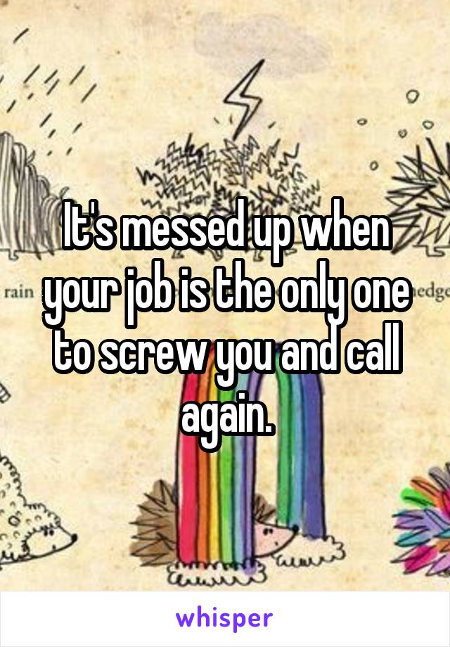 It's messed up when your job is the only one to screw you and call again.