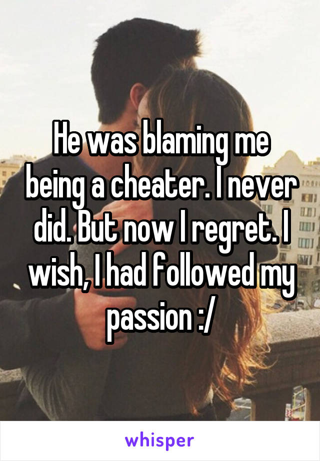 He was blaming me being a cheater. I never did. But now I regret. I wish, I had followed my passion :/