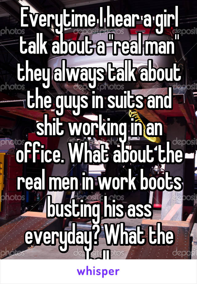 Everytime I hear a girl talk about a "real man" they always talk about the guys in suits and shit working in an office. What about the real men in work boots busting his ass everyday? What the hell.